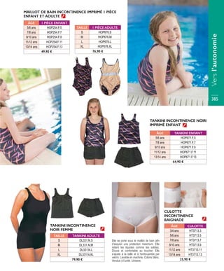 TANKINI INCONTINENCE NOIR/
IMPRIMÉ ENFANT
CULOTTE
INCONTINENCE
BAIGNADE
TANKINI INCONTINENCE
NOIR FEMME
ÂGE TANKINI ENFANT
5/6 ans HOP671.F.5
7/8 ans HOP671.F.7
9/10 ans HOP671.F.9
11/12 ans HOP671.F.11
13/14 ans HOP671.F.13
64,90 €
ÂGE CULOTTE
3/4 ans HT3713.3
5/6 ans HT3713.5
7/8 ans HT3713.7
9/10 ans HT3713.9
11/12 ans HT3713.11
13/14 ans HT3713.13
25,90 €
MAILLOT DE BAIN INCONTINENCE IMPRIMÉ 1 PIÈCE
ENFANT ET ADULTE
ÂGE 1 PIÈCE ENFANT
5/6 ans HOP254.F.5
7/8 ans HOP254.F.7
9/10 ans HOP254.F.9
11/12 ans HOP254.F.11
13/14 ans HOP254.F.13
49,90 €
TAILLE 1 PIÈCE ADULTE
S HOP676.S
M HOP676.M
L HOP676.L
XL HOP676.XL
76,90 €
TAILLE TANKINI ADULTE
S DL331.N.S
M DL331.N.M
L DL331.N.L
XL DL331.N.XL
79,90 €
Elle se porte sous le maillot de bain afin
d’assurer une protection maximum. Elle
retient les liquides comme les solides.
Douce et confortable au toucher. Elle
s’ajuste à la taille et à l’entre-jambe par
velcro. Lavable en machine. Coloris blanc.
Vendue à l’unité. Unisexe.
Versl’autonomie
385
 