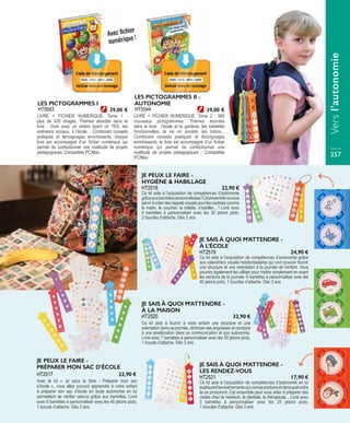 LIVRE + FICHIER NUMERIQUE. Tome 1 :
plus de 420 images. Thèmes abordés dans le
livre : Vivre avec un enfant ayant un TED, les
scénarios sociaux, à l’école… Combinant conseils
pratiques et témoignages enrichissants, chaque
livre est accompagné d’un fichier numérique qui
permet de confectionner une multitude de projets
pédagogiques. Compatible PC/Mac.
LES PICTOGRAMMES I
HT5543 39,00 €
LIVRE + FICHIER NUMERIQUE. Tome 2 : 580
nouveaux pictogrammes. Thèmes abordés
dans le livre : l’école et la garderie, les habiletés
fonctionnelles, la vie en société, les bobos...
Combinant conseils pratiques et témoignages
enrichissants, le livre est accompagné d’un fichier
numérique qui permet de confectionner une
multitude de projets pédagogiques : Compatible
PC/Mac.
LES PICTOGRAMMES II -
AUTONOMIE
HT5544 39,00 €
Avec fichier
numérique !
JE SAIS À QUOI M’ATTENDRE -
À LA MAISON
Ce kit aide à fournir à votre enfant une structure et une
orientation dans sa journée, diminuer ses angoisses et conduire
à une amélioration dans sa communication et son autonomie.
Livré avec 7 barrettes à personnaliser avec les 50 jetons picto,
1 boucle d’attache. Dès 3 ans
HT2520 32,90 €
JE PEUX LE FAIRE -
HYGIÈNE & HABILLAGE
Ce kit aide à l’acquisition de compétences d’autonomie
grâceauxbarrettespersonnalisées!Cetensemblevavous
serviràcréerdesrappelsvisuelspourlesroutinescomme
le matin, le coucher, la toilette, s’habiller... ! Livré avec
4 barrettes à personnaliser avec les 30 jetons picto,
2 boucles d’attache. Dès 3 ans
HT2518 22,90 €
JE SAIS À QUOI M’ATTENDRE -
À L’ÉCOLE
Ce kit aide à l’acquisition de compétences d’autonomie grâce
aux calendriers visuels hebdomadaires qui vont pouvoir fournir
une structure et une orientation à la journée de l’enfant. Vous
pourrez également les utiliser pour mettre simplement en avant
les sections de la journée. 6 barrettes à personnaliser avec les
40 jetons picto, 1 boucles d’attache. Dès 3 ans
HT2519 24,90 €
JE SAIS À QUOI M’ATTENDRE -
LES RENDEZ-VOUS
Ce kit aide à l’acquisition de compétences d’autonomie en lui
expliquantlesévénementsquivontseproduireetdansquelordre
ils se produiront. Cet ensemble peut vous aider à préparer des
visites chez le médecin, le dentiste, le thérapeute... Livré avec
3 barrettes à personnaliser avec les 25 jetons picto,
1 boucles d’attache. Dès 3 ans.
HT2521 17,90 €
JE PEUX LE FAIRE -
PRÉPARER MON SAC D’ÉCOLE
Avec le kit « Je peux le faire - Préparer mon sac
d’école », vous allez pouvoir apprendre à votre enfant
à préparer son sac d’école en toute autonomie en lui
permettant de vérifier celui-ci grâce aux barrettes. Livré
avec 6 barrettes à personnaliser avec les 40 jetons picto,
1 boucle d’attache. Dès 3 ans.
HT2517 22,90 €
 
Versl’autonomie
357
 