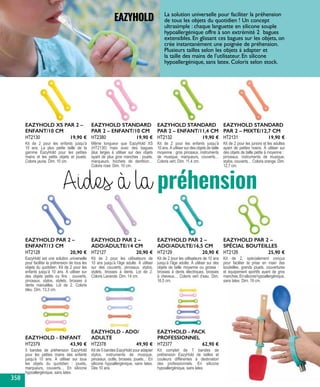 EAZYHOLD - ENFANT
5 bandes de préhension EazyHold
pour les petites mains des enfants
jusqu’à 10 ans. À utiliser sur tous
les objets du quotidien : jouets,
marqueurs, couverts… En silicone
hypoallergénique, sans latex.
HT2379 43,90 €
EAZYHOLD PAR 2 –
ENFANT/13 CM
EazyHold est une solution universelle
pour faciliter la préhension de tous les
objets du quotidien. Kit de 2 pour les
enfants jusqu’à 10 ans. À utiliser sur
des objets petits ou fins : couverts,
pinceaux, stylos, stylets, brosses à
dents manuelles. Lot de 2. Coloris
bleu. Dim. 13,3 cm.
HT2128 20,90 €
EAZYHOLD PAR 2 –
ADO/ADULTE/14 CM
Kit de 2 pour les utilisateurs de
10 ans jusqu’à l’âge adulte. À utiliser
sur des couverts, pinceaux, stylos,
stylets, brosses à dents. Lot de 2.
Coloris Lavande. Dim. 14 cm.
HT2127 20,90 €
EAZYHOLD PAR 2 –
ADO/ADULTE/16,5 CM
Kit de 2 pour les utilisateurs de 10 ans
jusqu’à l’âge adulte. À utiliser sur des
objets de taille moyenne ou grosse :
brosses à dents électriques, brosses
à cheveux… Coloris vert d’eau. Dim.
16,5 cm.
HT2129 20,90 €
EAZYHOLD PAR 2 –
SPÉCIAL BOUTEILLES
Kit de 2, spécialement conçus
pour faciliter la prise en main des
bouteilles, grands jouets, couvertures
et équipement sportifs ayant de gros
manches.Ensiliconehypoallergénique,
sans latex. Dim. 19 cm.
HT2126 25,90 €
EAZYHOLD XS PAR 2 –
ENFANT/10 CM
Kit de 2 pour les enfants jusqu’à
10 ans. La plus petite taille de la
gamme EazyHold pour les petites
mains et les petits objets et jouets.
Coloris jaune. Dim. 10 cm.
HT2130 19,90 €
EAZYHOLD STANDARD
PAR 2 – ENFANT/10 CM
Même longueur que EazyHold XS
(HT2130) mais avec des bagues
plus larges à utiliser sur des objets
ayant de plus gros manches : jouets,
marqueurs, hochets de dentition…
Coloris rose. Dim. 10 cm.
HT2380 19,90 €
EAZYHOLD STANDARD
PAR 2 – ENFANT/11,4 CM
Kit de 2 pour les enfants jusqu’à
10 ans. À utiliser sur des objets de taille
moyenne : gros pinceaux, instruments
de musique, marqueurs, couverts…
Coloris vert. Dim. 11,4 cm.
HT2132 19,90 €
EAZYHOLD STANDARD
PAR 2 – MIXTE/12,7 CM
Kit de 2 pour les juniors et les adultes
ayant de petites mains. À utiliser sur
des objets de taille petite à moyenne :
pinceaux, instruments de musique,
stylos, couverts… Coloris orange. Dim.
12,7 cm.
HT2131 19,90 €
EAZYHOLD - ADO/
ADULTE
Kit de 5 bandes EazyHold pour adapter
stylos, instruments de musique,
pinceaux, outils, brosses, jouets… En
silicone hypoallergénique, sans latex.
Dès 10 ans.
HT2378 49,90 €
EAZYHOLD - PACK
PROFESSIONNEL
Kit complet de 7 bandes de
préhension EazyHold de tailles et
couleurs différentes à destination
des professionnels. En silicone
hypoallergénique, sans latex.
HT2377 62,90 €
La solution universelle pour faciliter la préhension
de tous les objets du quotidien ! Un concept
ultrasimple : chaque languette en silicone souple
hypoallergénique offre à son extrémité 2 bagues
extensibles. En glissant ces bagues sur les objets, on
crée instantanément une poignée de préhension.
Plusieurs tailles selon les objets à adapter et
la taille des mains de l’utilisateur. En silicone
hypoallergénique, sans latex. Coloris selon stock.
EAZYHOLD
Aides à la préhension
358
 