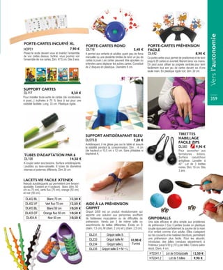 Il permet aux enfants et adultes ayant peu de force
manuelle ou une dextérité limitée de tenir un jeu de
cartes à jouer. Les cartes peuvent être ajoutées ou
enlevées sans déplacer les autres cartes. Constitué
de 2 disques en plastique. Diamètre 6 cm.
PORTE-CARTES ROND
DL118 5,40 €
Pour installer toute sorte de cartes (de vocabulaire,
à jouer...) inclinées à 70 % face à soi pour une
visibilité facilitée. Long. 33 cm. Plastique rigide.
SUPPORT CARTES
DL117 8,50 €
Ce porte-cartes vous permet de positionner et de tenir
jusqu'à 25 cartes en éventail, libérant ainsi vos mains.
On peut aussi utiliser sa poignée centrale pour tenir
facilement tout son jeu de cartes devant soi d’une
seule main. En plastique rigide noir. Dim. 20 cm.
PORTE-CARTES PRÉHENSION
FACILE
DL442 8,90 €
A couper selon ses besoins. Surface antidérapante.
Lavables au lave-vaisselle. 6 tubes de diamètres
internes et externes différents. Dim 30 cm.
TUBES D'ADAPTATION PAR 6
DL108 14,50 €
PORTE-CARTES INCURVÉ XL
Posez le socle devant vous et insérez l’ensemble
de vos cartes dessus. Incliné, vous pourrez voir
l’ensemble de vos cartes. Dim. 47,5 cm. Dès 3 ans.
HOP51 7,90 €
Nœuds autobloquants qui permettent une tension
ajustable. Existent en 4 couleurs : blanc (dim. 50
cm ou 70 cm), verts fluo (70 cm), orange (50 cm)
et noir (50 cm).
DL402.BL Blanc 70 cm 12,50 €
DL402.VF Vert fluo 70 cm 12,50 €
DL403.BL Blanc 50 cm 10,50 €
DL403.OF Orange fluo 50 cm 10,50 €
DL404.N Noir 50 cm 10,50 €
LACETS VIE FACILE XTENEX
SUPPORT ANTIDÉRAPANT BLEU
Antidérapant, il ne glisse pas sur la table et assure
la stabilité pendant la consommation. Dim. : 4 cm
(de hauteur) x 10,5 cm x 12 cm. Sans phtalates ni
bisphénol A.
DL579.B 7,20 €
AIDE À LA PRÉHENSION
GRIPPIT
Grippit 2000 est un produit révolutionnaire qui
apporte une solution aux personnes souffrant
de faiblesses musculaires ou de difficultés de
préhension. Vendu par 3 de même taille ou
assortiments de tailles différentes. Existe en S
(diam. 1,5 cm), M (diam. 2 cm) et L (diam. 2,5 cm).
DL231 Grippit taille S
10,90 €
l’unité
DL233 Grippit taille M
DL234 Grippit taille L
DL235 Grippit taille S + M + L
GRIPOBALLS
Une aide efficace et ultra simple aux problèmes
de préhension ! Ces 3 petites boules en plastique
souple épousent parfaitement la paume de la main
d’un enfant comme d’un adulte. Elles s’adaptent
sur les couverts et le matériel d’écriture, permettant
une préhension plus facile. Pour les alourdir,
introduisez des billes (vendues séparément) à
l'intérieur jusqu'à 50 g (10 g par bille). Coloris selon
stock. Diam. 4 cm.
HT2241.1 Lot de 3 Gripoballs 12,50 €
HT2241.2 Lot de 5 billes 9,90 €
TIRETTES
HABILLAGE
FACILE ZIPS
Pour accrocher aux
fermetures éclairs.
Surface caoutchouc
antiglisse. Lavable à
40°. Lot de 3 tirettes
noires. Dim. 10 cm. Dès
3 ans.
9,90 €DL560
Versl’autonomie
359
 