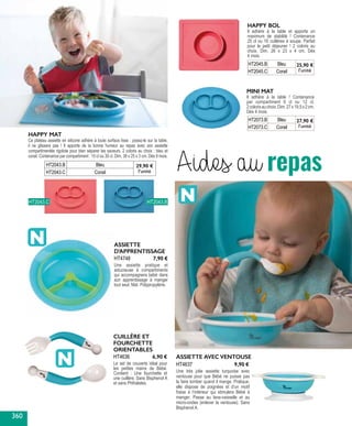 Aides au repasHT2043.B Bleu 29,90 €
l’unitéHT2043.C Corail
HAPPY MAT
Ce plateau assiette en silicone adhère à toute surface lisse : posez-le sur la table,
il ne glissera pas ! Il apporte de la bonne humeur au repas avec son assiette
compartimentée rigolote pour bien séparer les saveurs. 2 coloris au choix : bleu et
corail. Contenance par compartiment : 15 cl ou 30 cl. Dim. 38 x 25 x 3 cm. Dès 9 mois.
Il adhère à la table et apporte un
maximum de stabilité ! Contenance
25 cl ou 16 cuillères à soupe. Parfait
pour le petit déjeuner ! 2 coloris au
choix. Dim. 26 x 23 x 4 cm. Dès
4 mois.
HT2045.B Bleu 25,90 €
l’unitéHT2045.C Corail
HAPPY BOL
Il adhère à la table ! Contenance
par compartiment 6 cl ou 12 cl.
2colorisauchoix.Dim.27x19,5x2cm.
Dès 4 mois.
HT2073.B Bleu 27,90 €
l’unitéHT2073.C Corail
MINI MAT
HT2043.BHT2043.C
CUILLÈRE ET
FOURCHETTE
ORIENTABLES
Le set de couverts idéal pour
les petites mains de Bébé.
Contient : Une fourchette et
une cuillère. Sans Bisphenol A
et sans Phthalates.
HT4636 6,90 € ASSIETTE AVEC VENTOUSE
Une très jolie assiette turquoise avec
ventouse pour que Bébé ne puisse pas
la faire tomber quand il mange. Pratique,
elle dispose de poignées et d’un motif
fraise à l’intérieur qui stimulera Bébé à
manger. Passe au lave-vaisselle et au
micro-ondes (enlever la ventouse). Sans
Bisphenol A.
HT4637 9,90 €
ASSIETTE
D’APPRENTISSAGE
Une assiette pratique et
astucieuse à compartiments
qui accompagnera bébé dans
son apprentissage à manger
tout seul. Mat. Polypropylène.
HT4748 7,90 €
360
 