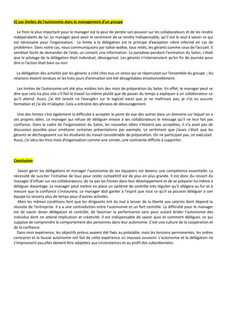 II) Les limites de l’autonomie dans le management d’un groupe
Le frein le plus important pour le manager est la peur de perdre son pouvoir sur les collaborateurs et de les rendre
indépendants de lui. Le manager peut avoir le sentiment de se rendre indispensable, qu’il est le seul à savoir ce qui
est nécessaire pour l’organisation. La limite à la délégation est le principe d’exception «être informé en cas de
problème». Dans notre cas, nous communiquions par talkie-walkie, tous reliés, les gérants comme ceux de l’accueil. Il
semblait facile de demander de l’aide, un conseil, une information. Le paradoxe pendant l’animation du Salon, c’était
que le pilotage de la délégation était individuel, désorganisé. Les gérants n’intervenaient qu’en fin de journée pour
dire si l’action était bien ou non.
La délégation des activités par les gérants a créé chez eux un stress qui se répercutait sur l’ensemble du groupe ; les
relations étaient tendues et les trois jours d’animation ont été désagréables émotionnellement.
Les limites de l’autonomie ont été plus visibles lors des mois de préparation du Salon. En effet, le manager peut se
dire que cela ira plus vite s’il fait le travail lui-même plutôt que de passer du temps à expliquer à un collaborateur ce
qu’il attend. Aussi, j’ai été lancée «à l’aveugle» sur le logiciel excel que je ne maîtrisais pas, je n’ai eu aucune
formation et j’ai dû m’adapter. Cela a entraîné des phrases de découragement.
Une des limites c’est également la difficulté à accepter le point de vue des autres dans un domaine sur lequel on a
ses propres idées. Le manager qui refuse de déléguer envoie à ses collaborateurs le message qu’il ne leur fait pas
confiance. Dans le cadre de l’organisation du Salon, les nouvelles idées n’étaient pas acceptées, il n’y avait pas de
discussion possible pour améliorer certaines présentations par exemple. Le sentiment que j’avais c’était que les
gérants se déchargeaient sur les étudiants du travail considérable de préparation. On ne participait pas, on exécutait.
Aussi, j’ai vécu les trois mois d’organisation comme une corvée, une contrainte difficile à supporter.
Conclusion
Savoir gérer les délégations et manager l'autonomie de ses équipiers est devenu une compétence essentielle. La
nécessité de susciter l'initiative de tous pour rester compétitif est de plus en plus grande. Il est donc du ressort du
manager d'influer sur ses collaborateurs, de ne pas les freiner dans leur développement et de se préparer lui-même à
déléguer davantage. Le manager peut mettre en place un système de contrôle très régulier qu'il allégera au fur et à
mesure que la confiance s'instaurera. Le manager doit garder à l'esprit que tout ce qu'il va pouvoir déléguer à son
équipe lui laissera plus de temps pour d'autres activités.
Mais les mêmes conditions font que les dirigeants ont du mal à laisser de la liberté aux salariés dont dépend la
réussite de l'entreprise. Il y a une contradiction entre l'autonomie et un fort contrôle. La difficulté pour le manager
est de savoir doser délégation et contrôle, de favoriser la performance sans pour autant brider l'autonomie des
individus dont on attend implication et créativité. Il est indispensable de savoir quoi et comment déléguer, ce qui
suppose de comprendre le comportement des personnes dans leur autonomie. C'est une culture de la coopération et
de la confiance.
Dans mon expérience, les objectifs prévus avaient été fixés au préalable, mais les tensions permanentes, les ordres
contraires et la fausse autonomie ont fait de cette expérience un mauvais souvenir. L'autonomie et la délégation ne
s'improvisent pas,elles doivent être adaptées aux circonstances et au profil des subordonnées.
 