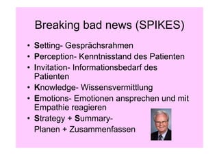 Breaking bad news (SPIKES)
• Setting- Gesprächsrahmen
• Perception- Kenntnisstand des Patienten
• Invitation- Informationsbedarf des
  Patienten
• Knowledge- Wissensvermittlung
• Emotions- Emotionen ansprechen und mit
  Empathie reagieren
• Strategy + Summary-
  Planen + Zusammenfassen
 