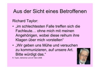 Aus der Sicht eines Betroffenen
Richard Taylor:
• „im schlechtesten Falle treffen sich die
  Fachleute… ohne mich mit meinen
  Angehörigen, wobei diese reihum ihre
  Klagen über mich vorstellen“
• „Wir geben uns Mühe und versuchen
  zu kommunizieren, auf unsere Art.
  Bitte würdigt das.“
R. Taylor „Alzheimer und ich“ Bern 2008
 