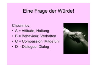 Eine Frage der Würde!

Chochinov:
• A = Attitude, Haltung
• B = Behaviour, Verhalten
• C = Compassion, Mitgefühl
• D = Dialogue, Dialog
 