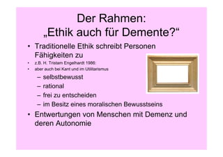 Der Rahmen:
         „Ethik auch für Demente?“
• Traditionelle Ethik schreibt Personen
  Fähigkeiten zu
•   z.B. H. Tristam Engelhardt 1986:
•   aber auch bei Kant und im Utilitarismus

     –   selbstbewusst
     –   rational
     –   frei zu entscheiden
     –   im Besitz eines moralischen Bewusstseins
• Entwertungen von Menschen mit Demenz und
  deren Autonomie
 