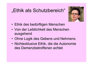 „Ethik als Schutzbereich“

• Ethik des bedürftigen Menschen
• Von der Leiblichkeit des Menschen
  ausgehend
• Ohne Logik des Gebens und Nehmens
• Nichtexklusive Ethik, die die Autonomie
  des Demenzbetroffenen achtet
 
