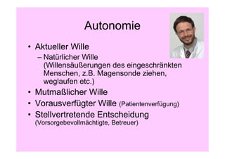 Autonomie
• Aktueller Wille
  – Natürlicher Wille
    (Willensäußerungen des eingeschränkten
    Menschen, z.B. Magensonde ziehen,
    weglaufen etc.)
• Mutmaßlicher Wille
• Vorausverfügter Wille (Patientenverfügung)
• Stellvertretende Entscheidung
  (Vorsorgebevollmächtigte, Betreuer)
 