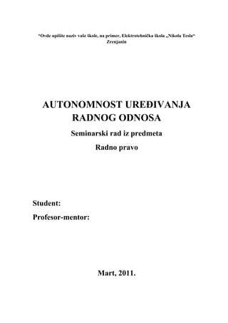 *Ovde upišite naziv vaše škole, na primer, Elektrotehnička škola „Nikola Tesla“
Zrenjanin
AUTONOMNOST UREĐIVANJA
RADNOG ODNOSA
Seminarski rad iz predmeta
Radno pravo
Student:
Profesor-mentor:
Mart, 2011.
 