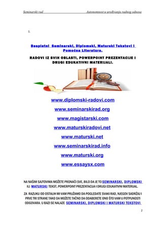 Seminarski rad Autonomnost u uređivanju radnog odnosa
1.
Besplatni Seminarski, Diplomski, Maturski Tekstovi i
Pomoćna Literatura.
RADOVI IZ SVIH OBLASTI, POWERPOINT PREZENTACIJE I
DRUGI EDUKATIVNI MATERIJALI.
www.diplomski-radovi.com
www.seminarskirad.org
www.magistarski.com
www.maturskiradovi.net
www.maturski.net
www.seminarskirad.info
www.maturski.org
www.essaysx.com
NA NAŠIM SAJTOVIMA MOŽETE PRONAĆI SVE, BILO DA JE TO SEMINARSKI, DIPLOMSKI
ILI MATURSKI TEKST, POWERPOINT PREZENTACIJA I DRUGI EDUKATIVNI MATERIJAL.
ZA RAZLIKU OD OSTALIH MI VAM PRUŽAMO DA POGLEDATE SVAKI RAD, NJEGOV SADRŽAJ I
PRVE TRI STRANE TAKO DA MOŽETE TAČNO DA ODABERETE ONO ŠTO VAM U POTPUNOSTI
ODGOVARA. U BAZI SE NALAZE SEMINARSKI, DIPLOMSKI I MATURSKI TEKSTOVI
2
 