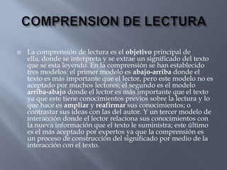    La comprensión de lectura es el objetivo principal de
    ella, donde se interpreta y se extrae un significado del texto
    que se esta leyendo. En la comprensión se han establecido
    tres modelos: el primer modelo es abajo-arriba donde el
    texto es más importante que el lector, pero este modelo no es
    aceptado por muchos lectores; el segundo es el modelo
    arriba-abajo donde el lector es más importante que el texto
    ya que este tiene conocimientos previos sobre la lectura y lo
    que hace es ampliar y reafirmar sus conocimientos; o
    contrastar sus ideas con las del autor. Y un tercer modelo de
    interacción donde el lector relaciona sus conocimientos con
    la nueva información que el texto le suministra; este último
    es el más aceptado por expertos ya que la comprensión es
    un proceso de construcción del significado por medio de la
    interacción con el texto.
 