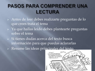    Antes de leer debes realizarte preguntas de lo
    que crees trata el tema
   Ya que hallas leído debes plantearte preguntas
    sobre el tema
   Si tienes dudas acerca del texto busca
    información para que puedas aclararlas
   Resume las ideas principales del texto
 