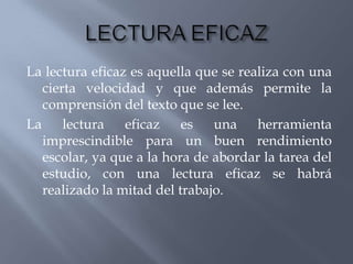 La lectura eficaz es aquella que se realiza con una
   cierta velocidad y que además permite la
   comprensión del texto que se lee.
La     lectura   eficaz    es   una    herramienta
   imprescindible para un buen rendimiento
   escolar, ya que a la hora de abordar la tarea del
   estudio, con una lectura eficaz se habrá
   realizado la mitad del trabajo.
 
