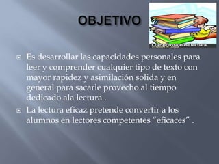    Es desarrollar las capacidades personales para
    leer y comprender cualquier tipo de texto con
    mayor rapidez y asimilación solida y en
    general para sacarle provecho al tiempo
    dedicado ala lectura .
   La lectura eficaz pretende convertir a los
    alumnos en lectores competentes “eficaces” .
 