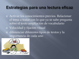    Activar los conocimientos previos. Relacionar
    el tema a tratar con lo que ya se sabe pregunta
    sobre el texto ampliación de vocabulario
   Velocidad y fijación visual
   diferenciar diferentes tipos de textos y la
    importancia de cada uno
 