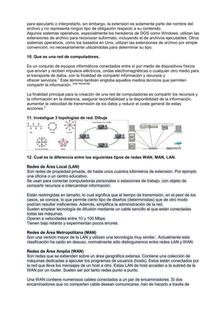 para ejecutarlo o interpretarlo, sin embargo, la extensión es solamente parte del nombre del
archivo y no representa ningún tipo de obligación respecto a su contenido.
Algunos sistemas operativos, especialmente los herederos de DOS como Windows, utilizan las
extensiones de archivo para reconocer suformato, incluyendo el de archivos ejecutables. Otros
sistemas operativos, como los basados en Unix, utilizan las extensiones de archivo por simple
convención, no necesariamente utilizándolas para determinar su tipo.

10. Que es una red de computadores.

Es un conjunto de equipos informáticos conectados entre sí por medio de dispositivos físicos
que envían y reciben impulsos eléctricos, ondas electromagnéticas o cualquier otro medio para
el transporte de datos, con la finalidad de compartir información y recursos y
ofrecer servicios.1 Este término también engloba aquellos medios técnicos que permiten
compartir la información. [cita requerida]

La finalidad principal para la creación de una red de computadoras es compartir los recursos y
la información en la distancia, asegurar laconfiabilidad y la disponibilidad de la información,
aumentar la velocidad de transmisión de los datos y reducir el coste general de estas
acciones.2

11. Investigue 3 topologías de red. Dibuje




12. Cual es la diferencia entre los siguientes tipos de redes WAN, MAN, LAN.

Redes de Área Local (LAN)
Son redes de propiedad privada, de hasta unos cuantos kilómetros de extensión. Por ejemplo
una oficina o un centro educativo.
Se usan para conectar computadoras personales o estaciones de trabajo, con objeto de
compartir recursos e intercambiar información.

Están restringidas en tamaño, lo cual significa que el tiempo de transmisión, en el peor de los
casos, se conoce, lo que permite cierto tipo de diseños (deterministas) que de otro modo
podrían resultar ineficientes. Además, simplifica la administración de la red.
Suelen emplear tecnología de difusión mediante un cable sencillo al que están conectadas
todas las máquinas.
Operan a velocidades entre 10 y 100 Mbps.
Tienen bajo retardo y experimentan pocos errores.

Redes de Área Metropolitana (MAN)
Son una versión mayor de la LAN y utilizan una tecnología muy similar. Actualmente esta
clasificación ha caído en desuso, normalmente sólo distinguiremos entre redes LAN y WAN.

Redes de Área Amplia (WAN)
Son redes que se extienden sobre un área geográfica extensa. Contiene una colección de
máquinas dedicadas a ejecutar los programas de usuarios (hosts). Estos están conectados por
la red que lleva los mensajes de un host a otro. Estas LAN de host acceden a la subred de la
WAN por un router. Suelen ser por tanto redes punto a punto.

Una WAN contiene numerosos cables conectados a un par de encaminadores. Si dos
encaminadores que no comparten cable desean comunicarse, han de hacerlo a través de
 