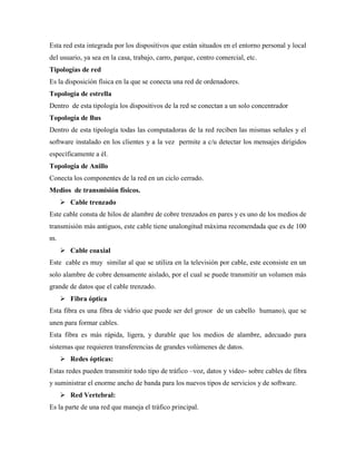 Esta red esta integrada por los dispositivos que están situados en el entorno personal y local
del usuario, ya sea en la casa, trabajo, carro, parque, centro comercial, etc.
Tipologías de red
Es la disposición física en la que se conecta una red de ordenadores.
Topología de estrella
Dentro de esta tipología los dispositivos de la red se conectan a un solo concentrador
Topología de Bus
Dentro de esta tipología todas las computadoras de la red reciben las mismas señales y el
software instalado en los clientes y a la vez permite a c/u detectar los mensajes dirigidos
específicamente a él.
Topología de Anillo
Conecta los componentes de la red en un ciclo cerrado.
Medios de transmisión físicos.
 Cable trenzado
Este cable consta de hilos de alambre de cobre trenzados en pares y es uno de los medios de
transmisión más antiguos, este cable tiene unalongitud máxima recomendada que es de 100
m.
 Cable coaxial
Este cable es muy similar al que se utiliza en la televisión por cable, este econsiste en un
solo alambre de cobre densamente aislado, por el cual se puede transmitir un volumen más
grande de datos que el cable trenzado.
 Fibra óptica
Esta fibra es una fibra de vidrio que puede ser del grosor de un cabello humano), que se
unen para formar cables.
Esta fibra es más rápida, ligera, y durable que los medios de alambre, adecuado para
sistemas que requieren transferencias de grandes volúmenes de datos.
 Redes ópticas:
Estas redes pueden transmitir todo tipo de tráfico –voz, datos y video- sobre cables de fibra
y suministrar el enorme ancho de banda para los nuevos tipos de servicios y de software.
 Red Vertebral:
Es la parte de una red que maneja el tráfico principal.
 