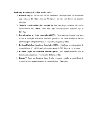 Servicios y tecnologías de red de banda ancha.
 Frame Relay: Es un servicio de red compartida con velocidades de transmisión
que varían de 56 Kbps a más de 40Mbps; y ala ves esta basado en circuitos
digitales.
 Modo de transferencia Asíncrono (ATM): Esto nos proporciona una velocidades
de transmisión de 1.5 Mbps. A mas de 9 Gbps, y divide los datos en células fijas de
53 bytes.
 Red digital de servicios integrados (ISDN): Es un estándar internacional para
acceso a redes por marcación telefónica que utiliza las líneas telefónicas locales
existentes para integrar servicios de voz, datos, imágenes y video.
 La línea Digital de Suscriptor Asimétrica (ADSL) :Esta línea soporta una tasa de
transmisión de 1.5 a 9 Mbps al recibir datos y más de 700 Kbps. Al enviar datos.
 La línea Digital de Suscriptor Simétrica (SDSL) Esta soporta la misma tasa de
transmisión para enviar y recibir datos de hasta 3Mbps.
 Líneas T: Estas son líneas de datos de alta velocidad rentadas a proveedores de
comunicaciones soporta una tasa de transmisión de 1.544 Mbps.
 