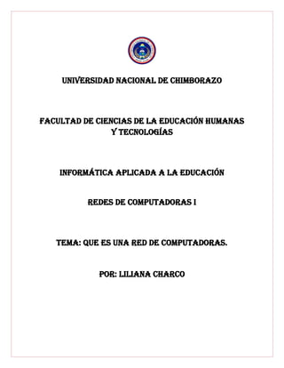 UNIVERSIDAD NACIONAL DE CHIMBORAZO
FACULTAD DE CIENCIAS DE LA EDUCACIÓN HUMANAS
Y TECNOLOGÍAS
INFORMÁTICA APLICADA A LA EDUCACIÓN
Redes de computadoras i
TEMA: QUE ES UNA RED DE COMPUTADORAS.
POR: LILIANA CHARCO
 