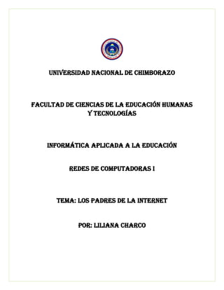UNIVERSIDAD NACIONAL DE CHIMBORAZO
FACULTAD DE CIENCIAS DE LA EDUCACIÓN HUMANAS
Y TECNOLOGÍAS
INFORMÁTICA APLICADA A LA EDUCACIÓN
Redes de computadoras i
TEMA: Los Padres de La INTERNET
POR: LILIANA CHARCO
 