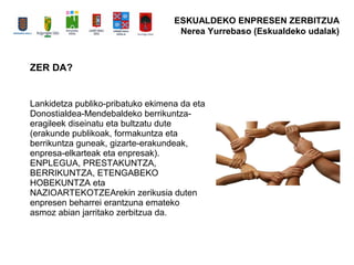 ZER DA?
Lankidetza publiko-pribatuko ekimena da eta
Donostialdea-Mendebaldeko berrikuntza-
eragileek diseinatu eta bultzatu dute
(erakunde publikoak, formakuntza eta
berrikuntza guneak, gizarte-erakundeak,
enpresa-elkarteak eta enpresak).
ENPLEGUA, PRESTAKUNTZA,
BERRIKUNTZA, ETENGABEKO
HOBEKUNTZA eta
NAZIOARTEKOTZEArekin zerikusia duten
enpresen beharrei erantzuna emateko
asmoz abian jarritako zerbitzua da.
ESKUALDEKO ENPRESEN ZERBITZUA
Nerea Yurrebaso (Eskualdeko udalak)
 