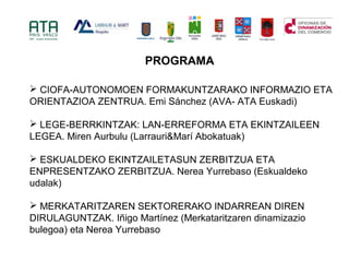 ? CIOFA-AUTONOMOEN FORMAKUNTZARAKO INFORMAZIO ETA
ORIENTAZIOA ZENTRUA. Emi Snchez (AVA- ATA Euskadi)
? LEGE-BERRKINTZAK: LAN-ERREFORMA ETA EKINTZAILEEN
LEGEA. Miren Aurbulu (Larrauri&Mar Abokatuak)
? ESKUALDEKO EKINTZAILETASUN ZERBITZUA ETA
ENPRESENTZAKO ZERBITZUA. Nerea Yurrebaso (Eskualdeko
udalak)
? MERKATARITZAREN SEKTORERAKO INDARREAN DIREN
DIRULAGUNTZAK. I?igo Martnez (Merkataritzaren dinamizazio
bulegoa) eta Nerea Yurrebaso
PROGRAMA
 