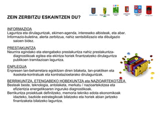 ZEIN ZERBITZU ESKAINTZEN DU?
INFORMAZIOA
Laguntza eta dirulaguntzak, ekimen-agenda, intereseko albisteak, eta abar.
Informazio-buletina, alerta zerbitzua, nahiz sentsibilizazio eta dibulgazio
saioen bidez.
PRESTAKUNTZA
Neurrira egindako eta etengabeko prestakuntza nahiz prestakuntza-
diagnostikoak egitea eta ekintza horiek finantzatzeko dirulaguntza
publikoen tramitazioan laguntza.
ENPLEGUA
Enpresen lan-beharretara egokitzen diren bilaketa, lan-praktiken eta
ikasketa-kontratuak eta kontratazioetarako dirulaguntzak.
BERRIKUNTZA, ETENGABEKO HOBEKUNTZA eta NAZIOARTEKOTZEA
Besteak beste, teknologia, antolaketa, merkatu / nazioartekotzea eta
efizientzia energetikoaren inguruko diagnostikoak.
Berrikuntza proiektuak definitzeko, memoria tekniko edota ekonomikoak
idazteko, bazkide estrategikoak bilatzeko eta horiek abian jartzeko
finantzaketa bilatzeko laguntza.
 