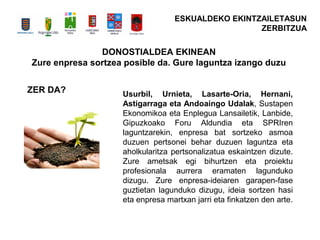 DONOSTIALDEA EKINEAN
Zure enpresa sortzea posible da. Gure laguntza izango duzu
Usurbil, Urnieta, Lasarte-Oria, Hernani,
Astigarraga eta Andoaingo Udalak, Sustapen
Ekonomikoa eta Enplegua Lansailetik, Lanbide,
Gipuzkoako Foru Aldundia eta SPRIren
laguntzarekin, enpresa bat sortzeko asmoa
duzuen pertsonei behar duzuen laguntza eta
aholkularitza pertsonalizatua eskaintzen dizute.
Zure ametsak egi bihurtzen eta proiektu
profesionala aurrera eramaten lagunduko
dizugu. Zure enpresa-ideiaren garapen-fase
guztietan lagunduko dizugu, ideia sortzen hasi
eta enpresa martxan jarri eta finkatzen den arte.
ZER DA?
ESKUALDEKO EKINTZAILETASUN
ZERBITZUA
 