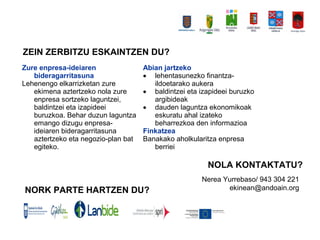 Zure enpresa-ideiaren
bideragarritasuna
Lehenengo elkarrizketan zure
ekimena aztertzeko nola zure
enpresa sortzeko laguntzei,
baldintzei eta izapideei
buruzkoa. Behar duzun laguntza
emango dizugu enpresa-
ideiaren bideragarritasuna
aztertzeko eta negozio-plan bat
egiteko.
Abian jartzeko
? lehentasunezko finantza-
ildoetarako aukera
? baldintzei eta izapideei buruzko
argibideak
? dauden laguntza ekonomikoak
eskuratu ahal izateko
beharrezkoa den informazioa
Finkatzea
Banakako aholkularitza enpresa
berriei
ZEIN ZERBITZU ESKAINTZEN DU?
NOLA KONTAKTATU?
NORK PARTE HARTZEN DU?
Nerea Yurrebaso/ 943 304 221
ekinean@andoain.org
 