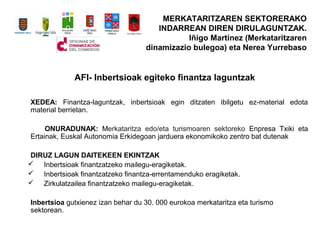 AFI- Inbertsioak egiteko finantza laguntzak
XEDEA: Finantza-laguntzak, inbertsioak egin ditzaten ibilgetu ez-material edota
material berrietan.
ONURADUNAK: Merkataritza edo/eta turismoaren sektoreko Enpresa Txiki eta
Ertainak, Euskal Autonomia Erkidegoan jarduera ekonomikoko zentro bat dutenak
DIRUZ LAGUN DAITEKEEN EKINTZAK
? Inbertsioak finantzatzeko mailegu-eragiketak.
? Inbertsioak finantzatzeko finantza-errentamenduko eragiketak.
? Zirkulatzailea finantzatzeko mailegu-eragiketak.
Inbertsioa gutxienez izan behar du 30. 000 eurokoa merkataritza eta turismo
sektorean.
MERKATARITZAREN SEKTORERAKO
INDARREAN DIREN DIRULAGUNTZAK.
I?igo Martnez (Merkataritzaren
dinamizazio bulegoa) eta Nerea Yurrebaso
 