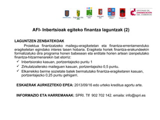 LAGUNTZEN ZENBATEKOAK
Proiektua finantzatzeko mailegu-eragiketetan eta finantza-errentamenduko
eragiketetan egindako interes tasen hobaria. Eragiketa horiek finantza-erakundeekin
formalizatuko dira programa honen babesean eta entitate horien artean izenpetutako
finantza-hitzarmenarekin bat etorriz:
? Inbertsiorako kasuan, portzentajezko puntu 1
? Zirkulatzailerako maileguen kasuan, portzentajezko 0,5 puntu.
? Elkarrekiko berme sozietate batek bermatutako finantza-eragiketaren kasuan,
portzentajezko 0,25 puntu gehigarri.
ESKAERAK AURKEZTEKO EPEA: 2013/09/16 edo urteko kreditua agortu arte.
INFORMAZIO ETA HARREMANAK: SPRI. Tlf 902 702 142. emaila: info@spri.es
AFI- Inbertsioak egiteko finantza laguntzak (2)
 