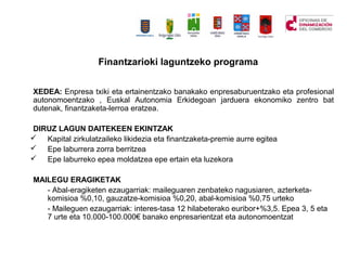 Finantzarioki laguntzeko programa
XEDEA: Enpresa txiki eta ertainentzako banakako enpresaburuentzako eta profesional
autonomoentzako , Euskal Autonomia Erkidegoan jarduera ekonomiko zentro bat
dutenak, finantzaketa-lerroa eratzea.
DIRUZ LAGUN DAITEKEEN EKINTZAK
? Kapital zirkulatzaileko likidezia eta finantzaketa-premie aurre egitea
? Epe laburrera zorra berritzea
? Epe laburreko epea moldatzea epe ertain eta luzekora
MAILEGU ERAGIKETAK
- Abal-eragiketen ezaugarriak: maileguaren zenbateko nagusiaren, azterketa-
komisioa %0,10, gauzatze-komisioa %0,20, abal-komisioa %0,75 urteko
- Maileguen ezaugarriak: interes-tasa 12 hilabeterako euribor+%3,5. Epea 3, 5 eta
7 urte eta 10.000-100.000 banako enpresarientzat eta autonomoentzat
 