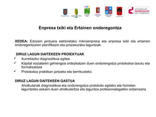 Enpresa txiki eta Ertainen ondoregontza
XEDEA: Edozein jarduera sektoretako mikroenpresa eta enpresa txiki eta ertainen
ondoregontzaren planifikazio eta prozesurako laguntzak.
DIRUZ LAGUN DAITEKEEN PROIEKTUAK
? Aurretiazko diagnostikoa egitea
? Kapital sozialaren gehiengoa ordezkatzen duen ondorengotza protokoloa taxutu eta
formalizatzea
? Protokoloa praktikan jartzeko eta berrikusteko
DIRUZ LAGUN DAITEKEEN GASTUA
Aholkulariak diagnostikoa eta ondorengotza protokolo egiteko eta horretan
laguntzeko eskaini duen aholkularitza eta laguntza profesionalagatiko ordainsaria
 