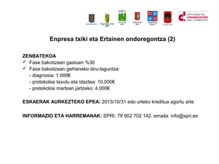 ZENBATEKOA
? Fase bakoitzean gastuen %30
? Fase bakoitzean gehieneko diru-laguntza:
- diagnosia: 1.000
- protokoloa taxutu eta idaztea: 10.000
- protokoloa martxan jartzeko: 4.000
ESKAERAK AURKEZTEKO EPEA: 2013/10/31 edo urteko kreditua agortu arte
INFORMAZIO ETA HARREMANAK: SPRI. Tlf 902 702 142. emaila: info@spri.es
Enpresa txiki eta Ertainen ondoregontza (2)
 