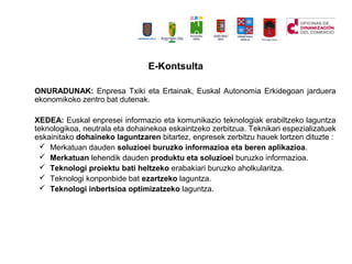 E-Kontsulta
ONURADUNAK: Enpresa Txiki eta Ertainak, Euskal Autonomia Erkidegoan jarduera
ekonomikoko zentro bat dutenak.
XEDEA: Euskal enpresei informazio eta komunikazio teknologiak erabiltzeko laguntza
teknologikoa, neutrala eta dohainekoa eskaintzeko zerbitzua. Teknikari espezializatuek
eskainitako dohaineko laguntzaren bitartez, enpresek zerbitzu hauek lortzen dituzte :
? Merkatuan dauden soluzioei buruzko informazioa eta beren aplikazioa.
? Merkatuan lehendik dauden produktu eta soluzioei buruzko informazioa.
? Teknologi proiektu bati heltzeko erabakiari buruzko aholkularitza.
? Teknologi konponbide bat ezartzeko laguntza.
? Teknologi inbertsioa optimizatzeko laguntza.
 