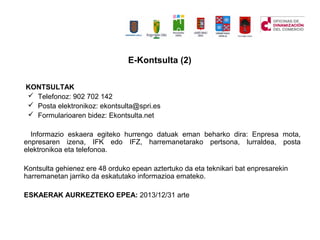 KONTSULTAK
? Telefonoz: 902 702 142
? Posta elektronikoz: ekontsulta@spri.es
? Formularioaren bidez: Ekontsulta.net
Informazio eskaera egiteko hurrengo datuak eman beharko dira: Enpresa mota,
enpresaren izena, IFK edo IFZ, harremanetarako pertsona, lurraldea, posta
elektronikoa eta telefonoa.
Kontsulta gehienez ere 48 orduko epean aztertuko da eta teknikari bat enpresarekin
harremanetan jarriko da eskatutako informazioa emateko.
ESKAERAK AURKEZTEKO EPEA: 2013/12/31 arte
E-Kontsulta (2)
 