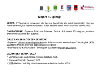Mejora +Digital@
XEDEA: ETEen barne prozesuen eta bezero, hornitzaile eta administrazioekin dituzten
harremanen digitalizazioa bultzatzea, IKTak erabiliz beren lehiakortasuna sendotzeko.
ONURADUNAK: Enpresa Txiki eta Ertainak, Euskal Autonomia Erkidegoan jarduera
ekonomikoko zentro bat dutenak.
DIRUZ LAGUN DAITEKEEN EKINTZAK
?Enpresen beharrizanen diagnostikoa eta Informazio eta Komunikazio Teknologiak (IKT)
Ezartzeko Planak, enpresa espezializatuek eginak.
?Informazio eta Komunikazio Teknologiak Ezartzeko Planak gauzatzea.
LAGUNTZEN ZENBATEKOA
?Mikroenpresak eta Enpresa Txikiak: Gastuen %35.
?Enpresa Ertainak: Gastuen %20
?WAI (Web Accesibility Initiative) arauak aplikatzen badira:+15%
 