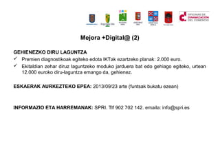 GEHIENEZKO DIRU LAGUNTZA
? Premien diagnostikoak egiteko edota IKTak ezartzeko planak: 2.000 euro.
? Ekitaldian zehar diruz laguntzeko moduko jarduera bat edo gehiago egiteko, urtean
12.000 euroko diru-laguntza emango da, gehienez.
ESKAERAK AURKEZTEKO EPEA: 2013/09/23 arte (funtsak bukatu ezean)
INFORMAZIO ETA HARREMANAK: SPRI. Tlf 902 702 142. emaila: info@spri.es
Mejora +Digital@ (2)
 