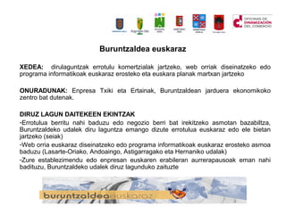 Buruntzaldea euskaraz
XEDEA: dirulaguntzak errotulu komertzialak jartzeko, web orriak diseinatzeko edo
programa informatikoak euskaraz erosteko eta euskara planak martxan jartzeko
ONURADUNAK: Enpresa Txiki eta Ertainak, Buruntzaldean jarduera ekonomikoko
zentro bat dutenak.
DIRUZ LAGUN DAITEKEEN EKINTZAK
-Errotulua berritu nahi baduzu edo negozio berri bat irekitzeko asmotan bazabiltza,
Buruntzaldeko udalek diru laguntza emango dizute errotulua euskaraz edo ele bietan
jartzeko (seiak)
-Web orria euskaraz diseinatzeko edo programa informatikoak euskaraz erosteko asmoa
baduzu (Lasarte-Oriako, Andoaingo, Astigarragako eta Hernaniko udalak)
-Zure establezimendu edo enpresan euskaren erabileran aurrerapausoak eman nahi
badituzu, Buruntzaldeko udalek diruz lagunduko zaituzte
 
