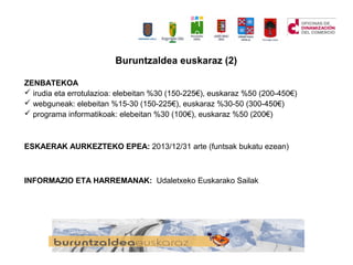 Buruntzaldea euskaraz (2)
ZENBATEKOA
? irudia eta errotulazioa: elebeitan %30 (150-225), euskaraz %50 (200-450)
? webguneak: elebeitan %15-30 (150-225), euskaraz %30-50 (300-450)
? programa informatikoak: elebeitan %30 (100), euskaraz %50 (200)
ESKAERAK AURKEZTEKO EPEA: 2013/12/31 arte (funtsak bukatu ezean)
INFORMAZIO ETA HARREMANAK: Udaletxeko Euskarako Sailak
 