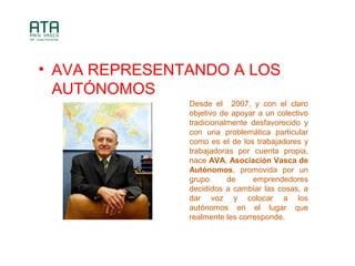 ? AVA REPRESENTANDO A LOS
AUT?NOMOS
Desde el 2007, y con el claro
objetivo de apoyar a un colectivo
tradicionalmente desfavorecido y
con una problemtica particular
como es el de los trabajadores y
trabajadoras por cuenta propia,
nace AVA, Asociacin Vasca de
Autnomos, promovida por un
grupo de emprendedores
decididos a cambiar las cosas, a
dar voz y colocar a los
autnomos en el lugar que
realmente les corresponde.
 