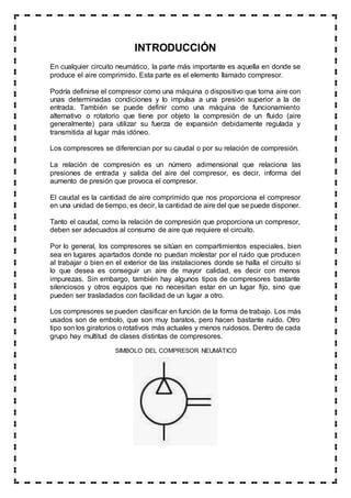 INTRODUCCIÓN
En cualquier circuito neumático, la parte más importante es aquella en donde se
produce el aire comprimido. Esta parte es el elemento llamado compresor.
Podría definirse el compresor como una máquina o dispositivo que toma aire con
unas determinadas condiciones y lo impulsa a una presión superior a la de
entrada. También se puede definir como una máquina de funcionamiento
alternativo o rotatorio que tiene por objeto la compresión de un fluido (aire
generalmente) para utilizar su fuerza de expansión debidamente regulada y
transmitida al lugar más idóneo.
Los compresores se diferencian por su caudal o por su relación de compresión.
La relación de compresión es un número adimensional que relaciona las
presiones de entrada y salida del aire del compresor, es decir, informa del
aumento de presión que provoca el compresor.
El caudal es la cantidad de aire comprimido que nos proporciona el compresor
en una unidad de tiempo, es decir, la cantidad de aire del que se puede disponer.
Tanto el caudal, como la relación de compresión que proporciona un compresor,
deben ser adecuados al consumo de aire que requiere el circuito.
Por lo general, los compresores se sitúan en compartimientos especiales, bien
sea en lugares apartados donde no puedan molestar por el ruido que producen
al trabajar o bien en el exterior de las instalaciones donde se halla el circuito si
lo que desea es conseguir un aire de mayor calidad, es decir con menos
impurezas. Sin embargo, también hay algunos tipos de compresores bastante
silenciosos y otros equipos que no necesitan estar en un lugar fijo, sino que
pueden ser trasladados con facilidad de un lugar a otro.
Los compresores se pueden clasificar en función de la forma de trabajo. Los más
usados son de embolo, que son muy baratos, pero hacen bastante ruido. Otro
tipo son los giratorios o rotativos más actuales y menos ruidosos. Dentro de cada
grupo hay multitud de clases distintas de compresores.
SIMBOLO DEL COMPRESOR NEUMÁTICO
 