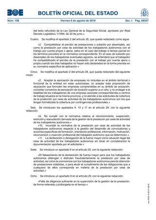 BOLETÍN OFICIAL DEL ESTADO
Núm. 190	 Viernes 6 de agosto de 2010	 Sec. I. Pág. 68547
del texto refundido de la Ley General de la Seguridad Social, aprobado por Real
Decreto Legislativo 1/1994, de 20 de junio.»
Cuatro.  Se modifica el apartado 2 del artículo 26, que queda redactado como sigue:
«2.  Compatibilizar el percibo de prestaciones o subsidio por desempleo, así
como la prestación por cese de actividad de los trabajadores autónomos con el
trabajo por cuenta propia o ajena, salvo en el caso del trabajo a tiempo parcial en
los términos previstos en la normativa correspondiente. En el caso de subsidio por
desempleo de los trabajadores eventuales agrarios, se entenderá que el trabajador
ha compatibilizado el percibo de la prestación con el trabajo por cuenta ajena o
propia cuando los días trabajados no hayan sido declarados en la forma prevista en
su normativa específica de aplicación.»
Cinco.  Se modifica el apartado 2 del artículo 28, que queda redactado del siguiente
modo:
«2.  Aceptar la asociación de empresas no incluidas en el ámbito territorial o
funcional de la entidad sin estar autorizadas; no aceptar toda proposición de
asociación que formulen las empresas comprendidas en su ámbito de actuación;
concertar convenios de asociación de duración superior a un año; y no proteger a la
totalidad de los trabajadores de una empresa asociada correspondientes a centros
de trabajo situados en la misma provincia, y no atender a las solicitudes de cobertura
de la protección por cese de actividad de los trabajadores autónomos con los que
tengan formalizada la cobertura por contingencias profesionales.»
Seis.  Se introducen los apartados 9, 10 y 11 en el artículo 28, con la siguiente
redacción:
«9.  No cumplir con la normativa relativa al reconocimiento, suspensión,
extinción y reanudación derivada de la gestión de la prestación por cese de actividad
de los trabajadores autónomos.»
«10.  Incumplir la normativa de la prestación por cese de actividad de los
trabajadores autónomos respecto a la gestión del desarrollo de convocatorias y
acciones específicas de formación, orientación profesional, información, motivación,
reconversión o inserción profesional del trabajador autónomo que se determinen.»
«11.  La declaración o denegación de la fuerza mayor como situación legal del
cese de actividad de los trabajadores autónomos sin tener en consideración la
documentación aportada por el solicitante.»
Siete.  Se introduce un apartado 8 en el artículo 29, con la siguiente redacción:
«El falseamiento de la declaración de fuerza mayor para que los trabajadores
autónomos obtengan o disfruten fraudulentamente la prestación por cese de
actividad, así como la connivencia con los trabajadores autónomos para la obtención
de prestaciones indebidas, o para eludir el cumplimiento de las obligaciones que a
cualquiera de ellos corresponda en materia de la prestación por cese de
actividad.»
Ocho.  Se introduce un apartado 9 en el artículo 29, con la siguiente redacción:
«Falta de diligencia suficiente en la supervisión de la gestión de la prestación,
de forma reiterada y prolongada en el tiempo.»
cve:BOE-A-2010-12616
 