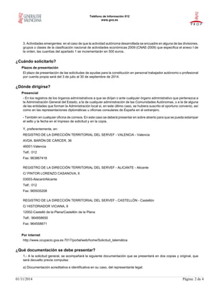 Teléfono de Información 012
www.gva.es
01/11/2014 Página: 2 de 4
3. Actividades emergentes: en el caso de que la actividad autónoma desarrollada se encuadre en alguna de las divisiones,
grupos o clases de la clasificación nacional de actividades económicas 2009 (CNAE-2009) que especifica el anexo I de
la orden, las cuantías del apartado 1 se incrementarán en 500 euros.
¿Cuándo solicitarlo?
Plazos de presentación
El plazo de presentación de las solicitudes de ayudas para la constitución en personal trabajador autónomo o profesional
por cuenta propia será del 3 de julio al 30 de septiembre de 2014.
¿Dónde dirigirse?
Presencial
- En los registros de los órganos administrativos a que se dirijan o ante cualquier órgano administrativo que pertenezca a
la Administración General del Estado, a la de cualquier administración de las Comunidades Autónomas, o a la de alguna
de las entidades que forman la Administración local si, en este último caso, se hubiera suscrito el oportuno convenio, así
como en las representaciones diplomáticas u oficinas consulares de España en el extranjero.
- También en cualquier oficina de correos. En este caso se deberá presentar en sobre abierto para que se pueda estampar
el sello y la fecha en el impreso de solicitud y en la copia.
Y, preferentemente, en:
REGISTRO DE LA DIRECCIÓN TERRITORIAL DEL SERVEF - VALENCIA - Valencia
AVDA. BARÓN DE CÁRCER, 36
46001-Valencia
Telf.: 012
Fax: 963867418
REGISTRO DE LA DIRECCIÓN TERRITORIAL DEL SERVEF - ALICANTE - Alicante
C/ PINTOR LORENZO CASANOVA, 6
03003-Alacant/Alicante
Telf.: 012
Fax: 965935208
REGISTRO DE LA DIRECCIÓN TERRITORIAL DEL SERVEF - CASTELLÓN - Castellón
C/ HISTORIADOR VICIANA, 8
12002-Castelló de la Plana/Castellón de la Plana
Telf.: 964858650
Fax: 964558671
Por internet
http://www.ocupacio.gva.es:7017/portal/web/home/Solicitud_telemática
¿Qué documentación se debe presentar?
1.- A la solicitud general, se acompañará la siguiente documentación que se presentará en dos copias y original, que
será devuelto previa compulsa:
a) Documentación acreditativa e identificativa en su caso, del representante legal.
 