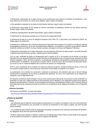 Teléfono de Información 012
www.gva.es
01/11/2014 Página: 3 de 4
b) Declaración responsable de no estar incursos en las prohibiciones para obtener la condición de beneficiario, a que
hace referencia los artículos 13 y 34 de la ley 38/2003, según modelo normalizado.
c) Dos ejemplares originales de los datos de domiciliación bancaria, según modelo normalizado.
d) Declaración responsable de las ayudas de minimis concedidas al beneficiario durante los tres últimos ejercicios
fiscales, según modelo normalizado.
e) Memoria autodiagnóstica del perfil emprendedor, según modelo normalizado.
f) Certificación de vida laboral expedida por la Tesorería de la Seguridad Social.
g) Declaración de alta en el censo de obligados tributarios (mod. 036 o 37), o documento único electrónico CIRCE con
código seguro de verificación;
h) Resolución o certificación de la Tesorería General de la Seguridad Social relativa a la inclusión en el régimen especial
de trabajadores autónomos . En el caso de profesionales colegiados, se acreditará su condición de ejercientes mediante
certificado emitido por la AEAT en el que consten las altas y las bajas en el Censo de Obligados Tributarios.
i) Declaración responsable de no haber disfrutado en los tres ejercicios anteriores de estas ayudas ni de haber solicitado
u obtenido otras subvenciones, ayudas o ingresos para la misma finalidad.
j) En su caso, certificado de grado de discapacidad igual o superior al 33 %, de acuerdo con el artículo 4.2 del texto
refundido de la Ley General de Derechos de las Personas con Discapacidad y de su Inclusión Social, aprobado por Real
Decreto Legislativo 1/2013, de 29 de noviembre. La acreditación del grado de discapacidad se realizará de acuerdo con
el Real Decreto 1414/2006 de 1 de diciembre y la Orden 3/2010, de 26 de marzo, de la Conselleria de Bienestar Social,
por la que se crea la Tarjeta acreditativa de la condición de persona con discapacidad.
k) En su caso, acreditación de la condición de víctima de violencia de género, mediante sentencia judicial o informe de
los servicios sociales públicos o de la Dirección General de la Generalitat competente en la materia.
La presentación de la solicitud de subvención conllevará la autorización del solicitante para que el Servef obtenga
directamente la acreditación de los datos de identidad del solicitante, así como, del cumplimiento de las obligaciones
tributarias y con la Seguridad Social.
No obstante, el solicitante podrá denegar o revocar este consentimiento efectuando comunicación escrita al SERVEF en
tal sentido. En este caso, deberá presentar la documentación que lo identifique y los certificados positivos de la Agencia
Estatal de la Administración Tributaria, de la Conselleria de Hacienda y Administración Pública y de la Tesorería General
de la Seguridad Social, expresivos de estar al corriente en el cumplimiento de las obligaciones fiscales y con la Seguridad
Social
Impresos Asociados
Ver impresos del SERVEF. Fomento del empleo
http://www.gva.es/downloads/publicados/IN/www.ocupacio.gva.es:7017/portal/web/home/fomentoOcupacion
¿Cómo se tramita?
Pasos
- Las solicitudes para la obtención de las ayudas se presentarán en un impreso normalizado, junto con la documentación
requerida. La documentación que acompañe a la solicitud se presentará en dos copias y original, que será devuelto
previa compulsa.
- La competencia para resolver sobre las solicitudes formuladas corresponde a los directores territoriales del SERVEF,
por delegación de la dirección General del SERVEF.
- El plazo máximo para resolver y notificar la resolución procedente será de seis meses a contar desde el día siguiente
al de la entrada de la solicitud en cualquiera de los registros del SERVEF.
 