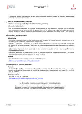 Teléfono de Información 012
www.gva.es
01/11/2014 Página: 4 de 4
- Transcurrido el plazo anterior sin que se haya dictado y notificado resolución expresa, se entenderá desestimada la
pretensión por silencio administrativo.
¿Cómo se tramita telemáticamente?
http://www.ocupacio.gva.es:7017/portal/web/home/Solicitud_telemática
Información de tramitación
Para la presentación telemática, el solicitante deberá disponer de firma electrónica avanzada con un certificado
reconocido para personas físicas admitido por la sede electrónica de la Generalitat (https://sede.gva.es) y acceder al
catálogo de Servicios Públicos interactivos de la Generalitat a través de las webs www.tramita.gva.es o www.servef.es.
Información complementaria
Obligaciones
a) Acreditar la realización de la actividad que fundamenta la concesión de la ayuda, así como el cumplimiento de los
requisitos y de las condiciones que determinen esa concesión.
b) Facilitar cuantos datos e información, en cuestiones relacionadas con las subvenciones concedidas, le sea requerido
por el SERVEF, así como comunicar a este órgano las incidencias y las variaciones que se produzcan con relación a
aquéllas.
c) Comunicar al órgano concedente la obtención de otras subvenciones, ayudas, ingresos o recursos que financien las
actividades subvencionadas.
d) Mantener la actividad por cuenta propia y el alta en el régimen especial de trabajadores autónomos o equivalente
hasta 3 años después de la fecha de efectos del alta en el mismo.
Enlaces
Para obtener información e iniciar la puesta en marcha del negocio
http://www.emprendedores.gva.es/donde-puedo-acudir
Fuentes jurídicas y/o documentales
Normativa
- Orden 19/ 2014 de 27 de junio, de la Consellería de Economía, Industria, Turismo y Empleo, por la que se regula y
convoca la concesión de subvenciones de fomento del empleo dirigida a emprendedores para el año 2014 (DOCV nº
7308, de 02/07/14).
Lista de normativa
Ver Orden 19/2014, de 27 de junio.
http://www.docv.gva.es/datos/2014/07/02/pdf/2014_6130.pdf
La Generalitat desea que esta información le sea de utilidad.
La presente información tiene exclusivamente carácter ilustrativo, por lo que no originará derechos ni
expectativas, ni vinculará con el procedimiento a que se refiere, cuya tramitación se sujetará siempre a
las instrucciones específicas. Esta información se encuentra en Internet, en la dirección www.gva.es.
 