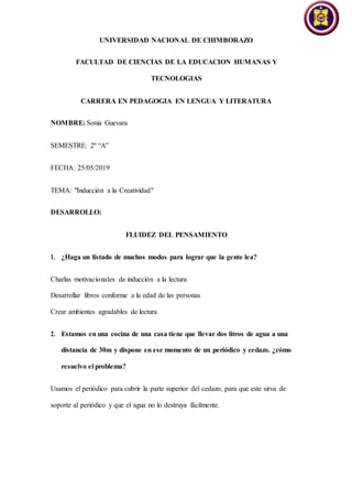 UNIVERSIDAD NACIONAL DE CHIMBORAZO
FACULTAD DE CIENCIAS DE LA EDUCACION HUMANAS Y
TECNOLOGIAS
CARRERA EN PEDAGOGIA EN LENGUA Y LITERATURA
NOMBRE: Sonia Guevara
SEMESTRE: 2º “A”
FECHA: 25/05/2019
TEMA: "Inducción a la Creatividad"
DESARROLLO:
FLUIDEZ DEL PENSAMIENTO
1. ¿Haga un listado de muchos modos para lograr que la gente lea?
Charlas motivacionales de inducción a la lectura
Desarrollar libros conforme a la edad de las personas
Crear ambientes agradables de lectura
2. Estamos en una cocina de una casa tiene que llevar dos litros de agua a una
distancia de 30m y dispone en ese momento de un periódico y cedazo. ¿cómo
resuelvo el problema?
Usamos el periódico para cubrir la parte superior del cedazo, para que este sirva de
soporte al periódico y que el agua no lo destruya fácilmente.
 