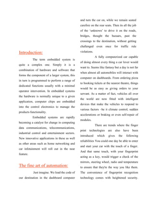 and turn the car on, while we remain seated
                                                carefree on the rear seats. Then its all the job
                                                of the „unknown‟ to drive it on the roads,
                                                bridges, thought the bazaars, past the
                                                crossings to the destination, without getting
                                                challenged     even    once   for       traffic   rule

Introduction:                                   violations.
                                                              A fully computerized car capable
           The term embedded system is
                                                of doing almost every thing a car lover would
quite a complex one. Simply it is a
                                                want to. Seems like fantasy but a day is not far
combination of hardware and software that
                                                when almost all automobiles will interact with
forms the component of a larger system, this
                                                computer on dashboards. From ordering pizza
in turn is programmed to perform a range of
                                                to booking tickets at the nearest theatre, things
dedicated functions usually with a minimal
                                                would be as easy as giving orders to your
operator intervention. In embedded systems
                                                servant. As a matter of fact, vehicles all over
the hardware is normally unique to a given
                                                the world are now fitted with intelligent
application, computer chips are embedded
                                                devices that make the vehicles to respond to
into the control electronics to manage the
                                                various factors –be it climate control, sudden
products functionality.
                                                accelerations or braking or even self-repair of
           Embedded systems are rapidly
                                                modules.
becoming a catalyst for change in computing
                                                              There are trends where the finger
data communications, telecommunications,
                                                print   technologies    are      also     have    been
industrial control and entertainment sectors.
                                                introduced     which     gives      the     following
New innovative applications in these as well
                                                reliabilities You could one day be able to enter
as other areas such as home networking and
                                                and start your car with the touch of a finger.
car infotainment will roll out in the near
                                                And that same touch, with your fingerprint
feature.
                                                acting as a key, would trigger a check of the
                                                mirrors, steering wheel, radio and temperature
The fine art of automation:                     to ensure that they're the way you like them.
            Just imagine. We load the code of   The convenience of fingerprint recognition
our destination in the dashboard computer       technology comes with heightened security.
 