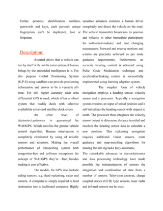 Unlike       personal   identification     numbers, sensitive actuators simulate a human driver
 passwords and keys, each person's unique completely and direct the vehicle on the road.
 fingerprints can't be duplicated, lost or The vehicle transmitter broadcasts its position
 forgotten.                                            and velocity to other immediate participants
                                                       for collision-avoidance and lane changing
                                                       manoeuvres. Forward and reverse motions and
 Description:                                          u-turns are precisely achieved as per route
              Asstated above that a vehicle can        guidance     requirements.       Furthermore,       an
run by itself with out the intervention of human       accurate steering control is obtained using
beings by the embedded intelligence in it. For         Pulse      Code     Modulation       technique     and
this   purpose     Global    Positioning    System     acceleration/braking control is successfully
(G.P.S) using satellites can provide positioning       implemented using learning adaptive system.
information and proves to be a versatile all-                        The    simplest    form     of     vehicle
time. For still higher accuracy wide area              navigation employs a heading sensor, velocity
differential GPS is used, which offers a robust        sensor and a processor. Typically a navigation
system that readily deals with selective               system requires an input of initial position and it
availability errors and satellite clock errors.        self-initializes the heading sensor with respect to
              An         error      level         of   north. The processor then integrates the velocity
decimeter/centimeter        is   guaranteed       by   sensor output to determine distance traveled and
WADGPS. Which satisfies the ground vehicle             resolves the heading sensor data to calculate a
control algorithm. Human intervention is               new     position.    This    reckoning     navigation
completely eliminated by using of reliable             requires    additional      vision    sensors,     route
sensors and actuators. Making the overall              guidance and map-matching algorithms for
performance of transporting system both                making the driving tasks fully automatic.
congestion-free and collision incorporate the          The remarkable advances in microelectronics
concept of WADGPS they‟re –free, besides               and data processing technology have made
making it cost effective.                              possible the miniaturization of sensors the
              The models for GPS also include          integration and combination of data from a
aiding sensors, e.g. dead reckoning, radar and         number of sensors. Television cameras, charge
camera. A computer is simply required to feed          coupled device (CCD) type sensors, laser radar
destination into a dashboard computer. Highly          and infrared sensors ma be used.
 