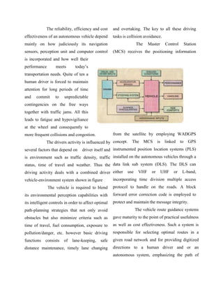 The reliability, efficiency and cost     and overtaking. The key to all these driving
effectiveness of an autonomous vehicle depend         tasks is collision avoidance.
mainly on how judiciously its navigation                            The    Master       Control        Station
sensors, perception unit and computer control         (MCS) receives the positioning information
is incorporated and how well their
performance        meets       today‟s
transportation needs. Quite of ten a
human driver is forced to maintain
attention for long periods of time
and    commit     to    unpredictable
contingencies on the free ways
together with traffic jams. All this
leads to fatigue and hypovigiliance
at the wheel and consequently to
more frequent collisions and congestion.              from the satellite by employing WADGPS
             The drivers activity is influenced by concept.      The      MCS     is    linked    to     GPS
several factors that depend on     driver itself and instrumented position location systems (PLS)
is environment such as traffic density, traffic installed on the autonomous vehicles through a
status, time of travel and weather. Thus the data link sub system (DLS). The DLS can
driving activity deals with a combined driver either          use    VHF     or        UHF   or    L-band,
vehicle-environment system shown in figure            incorporating time division multiple access
              The vehicle is required to blend        protocol to handle on the roads. A block
its environmental perception capabilities with        forward error correction code is employed to
its intelligent controls in order to affect optimal   protect and maintain the message integrity.
path-planning strategies that not only avoid                        The vehicle route guidance systems
obstacles but also minimize criteria such as          gave maturity to the point of practical usefulness
time of travel, fuel consumption, exposure to         as well as cost effectiveness. Such a system is
pollution/danger, etc. however basic driving          responsible for selecting optimal routes in a
functions   consists    of   lane-keeping,    safe    given road network and for providing digitized
distance maintenance, timely lane changing            directions to a human driver and or an
                                                      autonomous system, emphasizing the path of
 